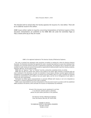 ｗｗｗ．ｂｚｆｘｗ．ｃｏｍ
Date of Issuance: March 5, 2010
This Standard will be revised when the Society approves the issuance of a new edition. There will
be no addenda issued to this edition.
ASME issues written replies to inquiries concerning interpretations of technical aspects of this
document. Interpretations are published on the ASME Web site under the Committee Pages at
http://cstools.asme.org as they are issued.
ASME is the registered trademark of The American Society of Mechanical Engineers.
This code or standard was developed under procedures accredited as meeting the criteria for American National
Standards. The Standards Committee that approved the code or standard was balanced to assure that individuals from
competent and concerned interests have had an opportunity to participate. The proposed code or standard was made
available for public review and comment that provides an opportunity for additional public input from industry, academia,
regulatory agencies, and the public-at-large.
ASME does not “approve,” “rate,” or “endorse” any item, construction, proprietary device, or activity.
ASME does not take any position with respect to the validity of any patent rights asserted in connection with any
items mentioned in this document, and does not undertake to insure anyone utilizing a standard against liability for
infringement of any applicable letters patent, nor assumes any such liability. Users of a code or standard are expressly
advised that determination of the validity of any such patent rights, and the risk of infringement of such rights, is
entirely their own responsibility.
Participation by federal agency representative(s) or person(s) affiliated with industry is not to be interpreted as
government or industry endorsement of this code or standard.
ASME accepts responsibility for only those interpretations of this document issued in accordance with the established
ASME procedures and policies, which precludes the issuance of interpretations by individuals.
No part of this document may be reproduced in any form,
in an electronic retrieval system or otherwise,
without the prior written permission of the publisher.
The American Society of Mechanical Engineers
Three Park Avenue, New York, NY 10016-5990
Copyright © 2010 by
THE AMERICAN SOCIETY OF MECHANICAL ENGINEERS
All rights reserved
Printed in U.S.A.
--``,``,``,```,`,``,,,`,,,````,,-`-`,,`,,`,`,,`---
标准分享网 www.bzfxw.com 免费下载
 