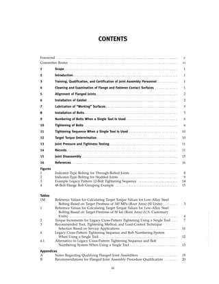 ｗｗｗ．ｂｚｆｘｗ．ｃｏｍ
CONTENTS
Foreword . . . . . . . . . . . . . . . . . . . . . . . . . . . . . . . . . . . . . . . . . . . . . . . . . . . . . . . . . . . . . . . . . . . . . . . . . . . . . . v
Committee Roster . . . . . . . . . . . . . . . . . . . . . . . . . . . . . . . . . . . . . . . . . . . . . . . . . . . . . . . . . . . . . . . . . . . . . vi
1 Scope. . . . . . . . . . . . . . . . . . . . . . . . . . . . . . . . . . . . . . . . . . . . . . . . . . . . . . . . . . . . . . . . . . . . . . . . . 1
2 Introduction. . . . . . . . . . . . . . . . . . . . . . . . . . . . . . . . . . . . . . . . . . . . . . . . . . . . . . . . . . . . . . . . . . . 1
3 Training, Qualification, and Certification of Joint Assembly Personnel . . . . . . . . . . . . . 1
4 Cleaning and Examination of Flange and Fastener Contact Surfaces . . . . . . . . . . . . . . . 1
5 Alignment of Flanged Joints . . . . . . . . . . . . . . . . . . . . . . . . . . . . . . . . . . . . . . . . . . . . . . . . . . . . 2
6 Installation of Gasket . . . . . . . . . . . . . . . . . . . . . . . . . . . . . . . . . . . . . . . . . . . . . . . . . . . . . . . . . . 2
7 Lubrication of “Working” Surfaces . . . . . . . . . . . . . . . . . . . . . . . . . . . . . . . . . . . . . . . . . . . . . . 5
8 Installation of Bolts. . . . . . . . . . . . . . . . . . . . . . . . . . . . . . . . . . . . . . . . . . . . . . . . . . . . . . . . . . . . 5
9 Numbering of Bolts When a Single Tool Is Used . . . . . . . . . . . . . . . . . . . . . . . . . . . . . . . . . 6
10 Tightening of Bolts . . . . . . . . . . . . . . . . . . . . . . . . . . . . . . . . . . . . . . . . . . . . . . . . . . . . . . . . . . . . 6
11 Tightening Sequence When a Single Tool Is Used . . . . . . . . . . . . . . . . . . . . . . . . . . . . . . . 10
12 Target Torque Determination. . . . . . . . . . . . . . . . . . . . . . . . . . . . . . . . . . . . . . . . . . . . . . . . . . . . 10
13 Joint Pressure and Tightness Testing. . . . . . . . . . . . . . . . . . . . . . . . . . . . . . . . . . . . . . . . . . . . 11
14 Records. . . . . . . . . . . . . . . . . . . . . . . . . . . . . . . . . . . . . . . . . . . . . . . . . . . . . . . . . . . . . . . . . . . . . . . 11
15 Joint Disassembly . . . . . . . . . . . . . . . . . . . . . . . . . . . . . . . . . . . . . . . . . . . . . . . . . . . . . . . . . . . . . 15
16 References . . . . . . . . . . . . . . . . . . . . . . . . . . . . . . . . . . . . . . . . . . . . . . . . . . . . . . . . . . . . . . . . . . . . 16
Figures
1 Indicator-Type Bolting for Through-Bolted Joints . . . . . . . . . . . . . . . . . . . . . . . . . . . . . . 8
2 Indicator-Type Bolting for Studded Joints . . . . . . . . . . . . . . . . . . . . . . . . . . . . . . . . . . . . . 9
3 Example Legacy Pattern 12-Bolt Tightening Sequence . . . . . . . . . . . . . . . . . . . . . . . . . 14
4 48-Bolt Flange Bolt Grouping Example . . . . . . . . . . . . . . . . . . . . . . . . . . . . . . . . . . . . . . . . 15
Tables
1M Reference Values for Calculating Target Torque Values for Low-Alloy Steel
Bolting Based on Target Prestress of 345 MPa (Root Area) (SI Units) . . . . . . . . . 3
1 Reference Values for Calculating Target Torque Values for Low-Alloy Steel
Bolting Based on Target Prestress of 50 ksi (Root Area) (U.S. Customary
Units) . . . . . . . . . . . . . . . . . . . . . . . . . . . . . . . . . . . . . . . . . . . . . . . . . . . . . . . . . . . . . . . . . . . . . 4
2 Torque Increments for Legacy Cross-Pattern Tightening Using a Single Tool . . . . 7
3 Recommended Tool, Tightening Method, and Load-Control Technique
Selection Based on Service Applications . . . . . . . . . . . . . . . . . . . . . . . . . . . . . . . . . . . . 11
4 Legacy Cross-Pattern Tightening Sequence and Bolt Numbering System
When Using a Single Tool . . . . . . . . . . . . . . . . . . . . . . . . . . . . . . . . . . . . . . . . . . . . . . . . . . 12
4.1 Alternative to Legacy Cross-Pattern Tightening Sequence and Bolt
Numbering System When Using a Single Tool . . . . . . . . . . . . . . . . . . . . . . . . . . . . . . 13
Appendices
A Notes Regarding Qualifying Flanged Joint Assemblers . . . . . . . . . . . . . . . . . . . . . . . . 19
B Recommendations for Flanged Joint Assembly Procedure Qualification . . . . . . . . 20
iii
--``,``,``,```,`,``,,,`,,,````,,-`-`,,`,,`,`,,`---
 