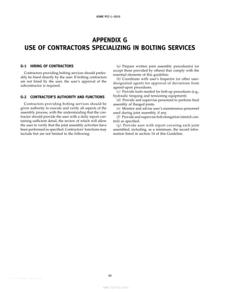 ASME PCC-1–2010
APPENDIX G
USE OF CONTRACTORS SPECIALIZING IN BOLTING SERVICES
G-1 HIRING OF CONTRACTORS
Contractors providing bolting services should prefer-
ably be hired directly by the user. If bolting contractors
are not hired by the user, the user’s approval of the
subcontractor is required.
G-2 CONTRACTOR’S AUTHORITY AND FUNCTIONS
Contractors providing bolting services should be
given authority to execute and verify all aspects of the
assembly process, with the understanding that the con-
tractor should provide the user with a daily report con-
taining sufficient detail, the review of which will allow
the user to verify that the joint assembly activities have
been performed as specified. Contractors’ functions may
include but are not limited to the following:
44
(a) Prepare written joint assembly procedure(s) (or
accept those provided by others) that comply with the
essential elements of this guideline.
(b) Coordinate with user’s Inspector (or other user-
designated agent) for approval of deviations from
agreed-upon procedures.
(c) Provide tools needed for bolt-up procedures (e.g.,
hydraulic torquing and tensioning equipment).
(d) Provide and supervise personnel to perform final
assembly of flanged joints.
(e) Monitor and advise user’s maintenance personnel
used during joint assembly, if any.
(f) Provide and supervise bolt elongation (stretch con-
trol) as specified.
(g) Provide user with report covering each joint
assembled, including, as a minimum, the record infor-
mation listed in section 14 of this Guideline.
--``,``,``,```,`,``,,,`,,,````,,-`-`,,`,,`,`,,`---
标准分享网 www.bzfxw.com 免费下载
 