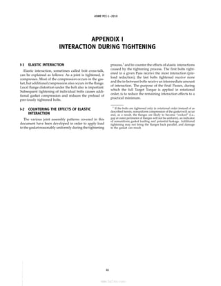 ASME PCC-1–2010
APPENDIX I
INTERACTION DURING TIGHTENING
I-1 ELASTIC INTERACTION
Elastic interaction, sometimes called bolt cross-talk,
can be explained as follows: As a joint is tightened, it
compresses. Most of the compression occurs in the gas-
ket, but additional compression also occurs in the flange.
Local flange distortion under the bolt also is important.
Subsequent tightening of individual bolts causes addi-
tional gasket compression and reduces the preload of
previously tightened bolts.
I-2 COUNTERING THE EFFECTS OF ELASTIC
INTERACTION
The various joint assembly patterns covered in this
document have been developed in order to apply load
to the gasket reasonably uniformly during the tightening
46
process,1
and to counter the effects of elastic interactions
caused by the tightening process. The first bolts tight-
ened in a given Pass receive the most interaction (pre-
load reduction); the last bolts tightened receive none
and the in-between bolts receive an intermediate amount
of interaction. The purpose of the final Passes, during
which the full Target Torque is applied in rotational
order, is to reduce the remaining interaction effects to a
practical minimum.
1
If the bolts are tightened only in rotational order instead of as
described herein, nonuniform compression of the gasket will occur
and, as a result, the flanges are likely to become “cocked” (i.e.,
gap at outer perimeter of flanges will not be uniform), an indicator
of nonuniform gasket loading and potential leakage. Additional
tightening may not bring the flanges back parallel, and damage
to the gasket can result.
--``,``,``,```,`,``,,,`,,,````,,-`-`,,
标准分享网 www.bzfxw.com 免费下载
 