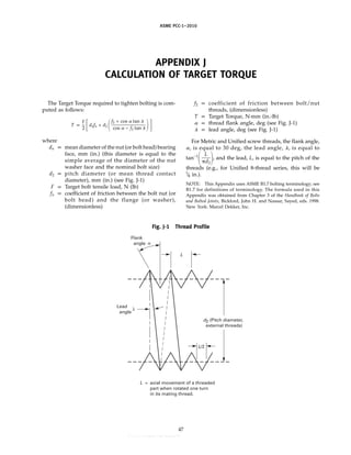 ASME PCC-1–2010
APPENDIX J
CALCULATION OF TARGET TORQUE
The Target Torque required to tighten bolting is com-
puted as follows:
T p
F
2 冤dnfn + d2 冢
f2 + cos ␣ tan ␭
cos ␣ − f2 tan ␭ 冣冥
where
dn p mean diameter of the nut (or bolt head) bearing
face, mm (in.) (this diameter is equal to the
simple average of the diameter of the nut
washer face and the nominal bolt size)
d2 p pitch diameter (or mean thread contact
diameter), mm (in.) (see Fig. J-1)
F p Target bolt tensile load, N (lb)
fn p coefficient of friction between the bolt nut (or
bolt head) and the flange (or washer),
(dimensionless)
Fig. J-1 Thread Profile
axial movement of a threaded
part when rotated one turn
in its mating thread.
L =
d2 (Pitch diameter,
external threads)
L
L/2
Flank
angle
Lead
angle
47
f2 p coefficient of friction between bolt/nut
threads, (dimensionless)
T p Target Torque, N·mm (in.-lb)
␣ p thread flank angle, deg (see Fig. J-1)
␭ p lead angle, deg (see Fig. J-1)
For Metric and Unified screw threads, the flank angle,
␣, is equal to 30 deg, the lead angle, ␭, is equal to
tan−1
冢
L
␲d2冣, and the lead, L, is equal to the pitch of the
threads (e.g., for Unified 8-thread series, this will be
1
⁄8 in.).
NOTE: This Appendix uses ASME B1.7 bolting terminology; see
B1.7 for definitions of terminology. The formula used in this
Appendix was obtained from Chapter 3 of the Handbook of Bolts
and Bolted Joints, Bickford, John H. and Nassar, Sayed, eds. 1998.
New York: Marcel Dekker, Inc.
--``,``,``,```,`,``,,,`,,,````,,-`-`,,`,,`,`,,`---
 