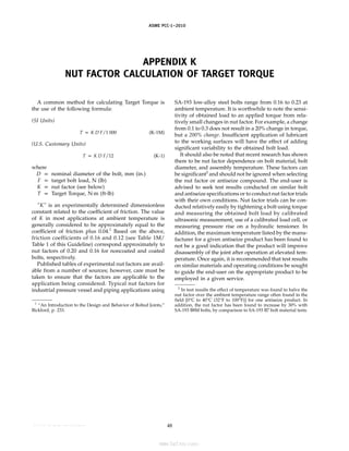 ASME PCC-1–2010
APPENDIX K
NUT FACTOR CALCULATION OF TARGET TORQUE
A common method for calculating Target Torque is
the use of the following formula:
(SI Units)
T p K D F/1 000 (K-1M)
(U.S. Customary Units)
T p K D F/12 (K-1)
where
D p nominal diameter of the bolt, mm (in.)
F p target bolt load, N (lb)
K p nut factor (see below)
T p Target Torque, N·m (ft-lb)
“K” is an experimentally determined dimensionless
constant related to the coefficient of friction. The value
of K in most applications at ambient temperature is
generally considered to be approximately equal to the
coefficient of friction plus 0.04.1
Based on the above,
friction coefficients of 0.16 and 0.12 (see Table 1M/
Table 1 of this Guideline) correspond approximately to
nut factors of 0.20 and 0.16 for noncoated and coated
bolts, respectively.
Published tables of experimental nut factors are avail-
able from a number of sources; however, care must be
taken to ensure that the factors are applicable to the
application being considered. Typical nut factors for
industrial pressure vessel and piping applications using
1
“An Introduction to the Design and Behavior of Bolted Joints,”
Bickford, p. 233.
48
SA-193 low-alloy steel bolts range from 0.16 to 0.23 at
ambient temperature. It is worthwhile to note the sensi-
tivity of obtained load to an applied torque from rela-
tively small changes in nut factor. For example, a change
from 0.1 to 0.3 does not result in a 20% change in torque,
but a 200% change. Insufficient application of lubricant
to the working surfaces will have the effect of adding
significant variability to the obtained bolt load.
It should also be noted that recent research has shown
there to be nut factor dependence on bolt material, bolt
diameter, and assembly temperature. These factors can
be significant2
and should not be ignored when selecting
the nut factor or antiseize compound. The end-user is
advised to seek test results conducted on similar bolt
and antiseize specifications or to conduct nut factor trials
with their own conditions. Nut factor trials can be con-
ducted relatively easily by tightening a bolt using torque
and measuring the obtained bolt load by calibrated
ultrasonic measurement, use of a calibrated load cell, or
measuring pressure rise on a hydraulic tensioner. In
addition, the maximum temperature listed by the manu-
facturer for a given antiseize product has been found to
not be a good indication that the product will improve
disassembly of the joint after operation at elevated tem-
perature. Once again, it is recommended that test results
on similar materials and operating conditions be sought
to guide the end-user on the appropriate product to be
employed in a given service.
2
In test results the effect of temperature was found to halve the
nut factor over the ambient temperature range often found in the
field [0°C to 40°C (32°F to 100°F)] for one antiseize product. In
addition, the nut factor has been found to increase by 30% with
SA-193 B8M bolts, by comparison to SA-193 B7 bolt material tests.
--``,``,``,```,`,``,,,`,,,````,,-`-`,,`,,`,`,,`---
标准分享网 www.bzfxw.com 免费下载
 
