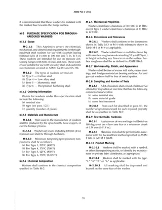 ASME PCC-1–2010
it is recommended that these washers be installed with
the marked face towards the flange surface.
M-2 PURCHASE SPECIFICATION FOR THROUGH-
HARDENED WASHERS
M-2.1 Scope
M-2.1.1 This Appendix covers the chemical,
mechanical, and dimensional requirements for through-
hardened steel washers for use with fasteners having
nominal sizes of 14 mm to 100 mm and 1
⁄2 in. to 4 in.
These washers are intended for use on pressure con-
taining flanges with bolts or studs and nuts. These wash-
ers are suitable for use with low alloy steel and austenitic
steel fasteners covered in ASME SA-193 and SA-194.
M-2.1.2 The types of washers covered are
(a) Type 1 — Carbon steel
(b) Type 4 — Low alloy steel
(c) Type 5 — Martensitic steel
(d) Type 6 — Precipitation hardening steel
M-2.2 Ordering Information
Orders for washers under this specification shall
include the following:
(a) nominal size
(b) type (see para. 1.2.1)
(c) quantity (number of pieces)
M-2.3 Materials and Manufacture
M-2.3.1 Steel used in the manufacture of washers
shall be produced by the open-hearth, basic-oxygen, or
electric-furnace process.
M-2.3.2 Washers up to and including 100 mm (4 in.)
nominal size shall be through-hardened.
M-2.3.3 Minimum tempering (precipitation) tem-
peratures shall be as follows:
(a) For Type 1, 205°C (400°F)
(b) For Type 4, 370°C (700°F)
(c) For Type 5, 425°C (800°F)
(d) For Type 6, 550°C (1,025°F)
M-2.4 Chemical Composition
Washers shall conform to the chemical composition
specified in Table M-2.
51
M-2.5 Mechanical Properties
Washers shall have a hardness of 38 HRC to 45 HRC
except Type 6 washers shall have a hardness of 33 HRC
to 42 HRC.
M-2.6 Dimensions and Tolerances
M-2.6.1 Washers shall conform to the dimensions
shown in Table M-3 or M-4 with tolerances shown in
Table M-5 or M-6 as applicable.
M-2.6.2 Washers shall have a multidirectional lay
with a surface roughness not exceeding 3.2 ␮m (125 ␮in.)
in height including any flaws in or on the surface. Sur-
face roughness shall be as defined in ASME B46.1.
M-2.7 Workmanship, Finish, and Appearance
Washers shall be free of excess mill scale, excess coat-
ings, and foreign material on bearing surfaces. Arc and
gas cut washers shall be free of metal spatter.
M-2.8 Sampling and Number of Tests
M-2.8.1 A lot of washers shall consist of all material
offered for inspection at one time that has the following
common characteristics:
(a) same nominal size
(b) same material grade
(c) same heat treatment
M-2.8.2 From each lot described in para. 8.1, the
number of specimens tested for each required property
shall be as specified in Table M-7.
M-2.9 Test Methods: Hardness
M-2.9.1 A minimum of two readings shall be taken
180 deg apart on at least one face at a minimum depth
of 0.38 mm (0.015 in.).
M-2.9.1 Hardness tests shall be performed in accor-
dance with the Rockwell test method specified in ASTM
F 606 or ASTM F 606M.
M-2.10 Product Marking
M-2.10.1 Washers shall be marked with a symbol,
or other distinguishing marks, to identify the manufac-
turer or private label distributor, as appropriate.
M-2.10.2 Washers shall be marked with the type,
“1,” “4,” “5,” or “6,” as applicable.
M-2.10.3 All marking shall be depressed and
located on the same face of the washer.
--``,``,``,```,`,``,,,`,,,````,,-`-`,,`,
 