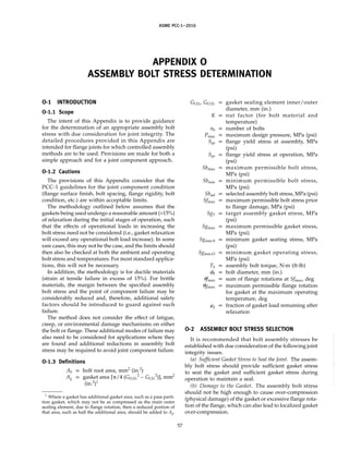 ASME PCC-1–2010
APPENDIX O
ASSEMBLY BOLT STRESS DETERMINATION
O-1 INTRODUCTION
O-1.1 Scope
The intent of this Appendix is to provide guidance
for the determination of an appropriate assembly bolt
stress with due consideration for joint integrity. The
detailed procedures provided in this Appendix are
intended for flange joints for which controlled assembly
methods are to be used. Provisions are made for both a
simple approach and for a joint component approach.
O-1.2 Cautions
The provisions of this Appendix consider that the
PCC-1 guidelines for the joint component condition
(flange surface finish, bolt spacing, flange rigidity, bolt
condition, etc.) are within acceptable limits.
The methodology outlined below assumes that the
gaskets being used undergo a reasonable amount (>15%)
of relaxation during the initial stages of operation, such
that the effects of operational loads in increasing the
bolt stress need not be considered (i.e., gasket relaxation
will exceed any operational bolt load increase). In some
rare cases, this may not be the case, and the limits should
then also be checked at both the ambient and operating
bolt stress and temperatures. For most standard applica-
tions, this will not be necessary.
In addition, the methodology is for ductile materials
(strain at tensile failure in excess of 15%). For brittle
materials, the margin between the specified assembly
bolt stress and the point of component failure may be
considerably reduced and, therefore, additional safety
factors should be introduced to guard against such
failure.
The method does not consider the effect of fatigue,
creep, or environmental damage mechanisms on either
the bolt or flange. These additional modes of failure may
also need to be considered for applications where they
are found and additional reductions in assembly bolt
stress may be required to avoid joint component failure.
O-1.3 Definitions
Ab p bolt root area, mm2
(in.2
)
Ag p gasket area [␲/4 (GO.D.
2
− GI.D.
2
)], mm2
(in.2
)1
1
Where a gasket has additional gasket area, such as a pass parti-
tion gasket, which may not be as compressed as the main outer
sealing element, due to flange rotation, then a reduced portion of
that area, such as half the additional area, should be added to Ag.
57
GI.D., GO.D. p gasket sealing element inner/outer
diameter, mm (in.)
K p nut factor (for bolt material and
temperature)
nb p number of bolts
Pmax p maximum design pressure, MPa (psi)
Sya p flange yield stress at assembly, MPa
(psi)
Syo p flange yield stress at operation, MPa
(psi)
Sbmax p maximum permissible bolt stress,
MPa (psi)
Sbmin p minimum permissible bolt stress,
MPa (psi)
Sbsel p selected assembly bolt stress, MPa (psi)
Sfmax p maximum permissible bolt stress prior
to flange damage, MPa (psi)
SgT p target assembly gasket stress, MPa
(psi)
Sgmax p maximum permissible gasket stress,
MPa (psi)
Sgmin-S p minimum gasket seating stress, MPa
(psi)
Sgmin-O p minimum gasket operating stress,
MPa (psi)
Tb p assembly bolt torque, N·m (ft-lb)
␾b p bolt diameter, mm (in.)
␪fmax p sum of flange rotations at Sfmax, deg
␪gmax p maximum permissible flange rotation
for gasket at the maximum operating
temperature, deg
␸g p fraction of gasket load remaining after
relaxation
O-2 ASSEMBLY BOLT STRESS SELECTION
It is recommended that bolt assembly stresses be
established with due consideration of the following joint
integrity issues.
(a) Sufficient Gasket Stress to Seal the Joint. The assem-
bly bolt stress should provide sufficient gasket stress
to seat the gasket and sufficient gasket stress during
operation to maintain a seal.
(b) Damage to the Gasket. The assembly bolt stress
should not be high enough to cause over-compression
(physical damage) of the gasket or excessive flange rota-
tion of the flange, which can also lead to localized gasket
over-compression.
--``,``,``,```,`,``,,,`,,,````,,-`-`,,`,,`,`,,`---
 