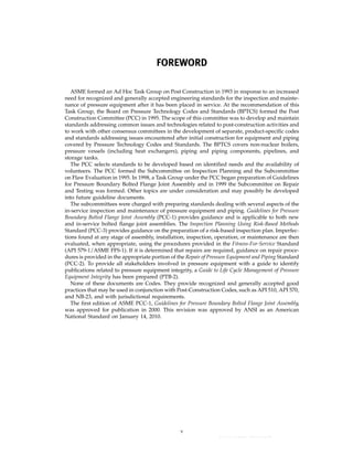 ｗｗｗ．ｂｚｆｘｗ．ｃｏｍ
FOREWORD
ASME formed an Ad Hoc Task Group on Post Construction in 1993 in response to an increased
need for recognized and generally accepted engineering standards for the inspection and mainte-
nance of pressure equipment after it has been placed in service. At the recommendation of this
Task Group, the Board on Pressure Technology Codes and Standards (BPTCS) formed the Post
Construction Committee (PCC) in 1995. The scope of this committee was to develop and maintain
standards addressing common issues and technologies related to post-construction activities and
to work with other consensus committees in the development of separate, product-specific codes
and standards addressing issues encountered after initial construction for equipment and piping
covered by Pressure Technology Codes and Standards. The BPTCS covers non-nuclear boilers,
pressure vessels (including heat exchangers), piping and piping components, pipelines, and
storage tanks.
The PCC selects standards to be developed based on identified needs and the availability of
volunteers. The PCC formed the Subcommittee on Inspection Planning and the Subcommittee
on Flaw Evaluation in 1995. In 1998, a Task Group under the PCC began preparation of Guidelines
for Pressure Boundary Bolted Flange Joint Assembly and in 1999 the Subcommittee on Repair
and Testing was formed. Other topics are under consideration and may possibly be developed
into future guideline documents.
The subcommittees were charged with preparing standards dealing with several aspects of the
in-service inspection and maintenance of pressure equipment and piping. Guidelines for Pressure
Boundary Bolted Flange Joint Assembly (PCC-1) provides guidance and is applicable to both new
and in-service bolted flange joint assemblies. The Inspection Planning Using Risk-Based Methods
Standard (PCC-3) provides guidance on the preparation of a risk-based inspection plan. Imperfec-
tions found at any stage of assembly, installation, inspection, operation, or maintenance are then
evaluated, when appropriate, using the procedures provided in the Fitness-For-Service Standard
(API 579-1/ASME FFS-1). If it is determined that repairs are required, guidance on repair proce-
dures is provided in the appropriate portion of the Repair of Pressure Equipment and Piping Standard
(PCC-2). To provide all stakeholders involved in pressure equipment with a guide to identify
publications related to pressure equipment integrity, a Guide to Life Cycle Management of Pressure
Equipment Integrity has been prepared (PTB-2).
None of these documents are Codes. They provide recognized and generally accepted good
practices that may be used in conjunction with Post-Construction Codes, such as API 510, API 570,
and NB-23, and with jurisdictional requirements.
The first edition of ASME PCC-1, Guidelines for Pressure Boundary Bolted Flange Joint Assembly,
was approved for publication in 2000. This revision was approved by ANSI as an American
National Standard on January 14, 2010.
v
--``,``,``,```,`,``,,,`,,,````,,-`-`,,`,,`,`,,`---
 