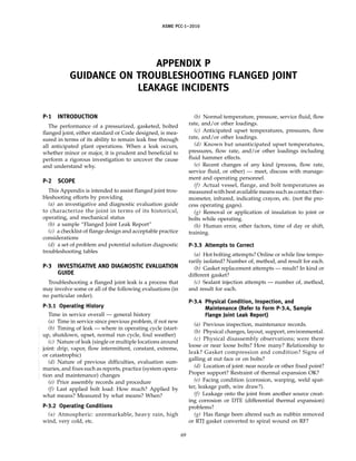 ASME PCC-1–2010
APPENDIX P
GUIDANCE ON TROUBLESHOOTING FLANGED JOINT
LEAKAGE INCIDENTS
P-1 INTRODUCTION
The performance of a pressurized, gasketed, bolted
flanged joint, either standard or Code designed, is mea-
sured in terms of its ability to remain leak free through
all anticipated plant operations. When a leak occurs,
whether minor or major, it is prudent and beneficial to
perform a rigorous investigation to uncover the cause
and understand why.
P-2 SCOPE
This Appendix is intended to assist flanged joint trou-
bleshooting efforts by providing
(a) an investigative and diagnostic evaluation guide
to characterize the joint in terms of its historical,
operating, and mechanical status
(b) a sample “Flanged Joint Leak Report”
(c) a checklist of flange design and acceptable practice
considerations
(d) a set of problem and potential solution diagnostic
troubleshooting tables
P-3 INVESTIGATIVE AND DIAGNOSTIC EVALUATION
GUIDE
Troubleshooting a flanged joint leak is a process that
may involve some or all of the following evaluations (in
no particular order).
P-3.1 Operating History
Time in service overall — general history
(a) Time in service since previous problem, if not new
(b) Timing of leak — where in operating cycle (start-
up, shutdown, upset, normal run cycle, foul weather)
(c) Nature of leak (single or multiple locations around
joint: drip, vapor, flow intermittent, constant, extreme,
or catastrophic)
(d) Nature of previous difficulties, evaluation sum-
maries, and fixes such as reports, practice (system opera-
tion and maintenance) changes
(e) Prior assembly records and procedure
(f) Last applied bolt load: How much? Applied by
what means? Measured by what means? When?
P-3.2 Operating Conditions
(a) Atmospheric: unremarkable, heavy rain, high
wind, very cold, etc.
69
(b) Normal temperature, pressure, service fluid, flow
rate, and/or other loadings.
(c) Anticipated upset temperatures, pressures, flow
rate, and/or other loadings.
(d) Known but unanticipated upset temperatures,
pressures, flow rate, and/or other loadings including
fluid hammer effects.
(e) Recent changes of any kind (process, flow rate,
service fluid, or other) — meet, discuss with manage-
ment and operating personnel.
(f) Actual vessel, flange, and bolt temperatures as
measured with best available means such as contact ther-
mometer, infrared, indicating crayon, etc. (not the pro-
cess operating gages).
(g) Removal or application of insulation to joint or
bolts while operating.
(h) Human error, other factors, time of day or shift,
training.
P-3.3 Attempts to Correct
(a) Hot bolting attempts? Online or while line tempo-
rarily isolated? Number of, method, and result for each.
(b) Gasket replacement attempts — result? In kind or
different gasket?
(c) Sealant injection attempts — number of, method,
and result for each.
P-3.4 Physical Condition, Inspection, and
Maintenance (Refer to Form P-3.4, Sample
Flange Joint Leak Report)
(a) Previous inspection, maintenance records.
(b) Physical changes, layout, support, environmental.
(c) Physical disassembly observations; were there
loose or near loose bolts? How many? Relationship to
leak? Gasket compression and condition? Signs of
galling at nut face or on bolts?
(d) Location of joint: near nozzle or other fixed point?
Proper support? Restraint of thermal expansion OK?
(e) Facing condition (corrosion, warping, weld spat-
ter, leakage path, wire draw?).
(f) Leakage onto the joint from another source creat-
ing corrosion or DTE (differential thermal expansion)
problems?
(g) Has flange been altered such as nubbin removed
or RTJ gasket converted to spiral wound on RF?
--``,``,``,```,`,``,,,`,,,````,,-`-`,,`,,`,`,,`---
 