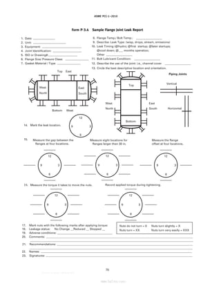 ASME PCC-1–2010
Form P-3.4 Sample Flange Joint Leak Report
1. Date: ____________
2. Unit: __________________
3. Equipment: ______________________
4. Joint Identification: ________________
5. ISO or Drawing#:________________
6. Flange Size/ Pressure Class: _____________
7. Gasket Material / Type _____________
8. Flange Temp./ Bolt Temp.: __________________
9. Describe: Leak Type: (wisp, drops, stream, emissions)
10. Leak Timing (@hydro; @first startup; @later startups;
@cool down; @___ months operation;
Other __________________
11. Bolt Lubricant Condition: __________________
12. Describe the use of the joint: i.e., channel cover __________________
13. Circle the best descriptive location and orientation.
Bottom
Top
West
North
East
South
West
North
East
South
Bottom
Top East
West
Piping Joints
Vertical
Horizontal
14. Mark the leak location.
15.
16. Measure the torque it takes to move the nuts.
12
9 3
12
9 3
6
12
9 3
6
Measure eight locations for
flanges larger than 30 in.
Measure the flange
offset at four locations.
Measure the gap between the
flanges at four locations.
12
9 3
6
6
Record applied torque during tightening.
12
9 3
6
12
9 3
6
17. Mark nuts with the following marks after applying torque:
18. Leakage status:
19. Adverse conditions: ______________________________
20. Comments: _______________________________________________________
______________________________________________________________________________________________________
21. Recommendations: _____________
______________________________________________________________________________________________________
22. Names: _________________________________________
23. Signatures: _________________________________________
Nuts do not turn = 0 Nuts turn slightly = X
Nuts turn = XX Nuts turn very easily = XXX
No Change __Reduced __ Stopped __
70
--``,``,``,```,`,``,,,`,,,````,,-`-`,,`,,`,`,,`---
标准分享网 www.bzfxw.com 免费下载
 