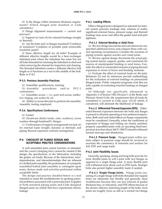ASME PCC-1–2010
(h) Is the flange within minimum thickness require-
ments? (Check flanged joint standard or Code
calculation.)
(i) Flange alignment measurements — current and
previous?
(j) Support (or lack of) for external loadings (weight
or thermal).
(k) Are the bolts and/or flanges insulated? Condition
of insulation? Condition of portable pads (removable
insulation pads)?
(l) Same effective length for all bolts? Example of
different effective lengths would be a heat exchanger
tubesheet joint where the tubesheet has some but not
all holes threaded for retaining the tubesheet to shell seal
when removing the channel for inspection and cleaning.
The threaded tubesheet creates a different effective bolt
length as it functions as a nut in the middle of the bolt.
Refer to P-4.2.
P-3.5 Previous Assembly Practices
(a) Assembler qualifications, training.
(b) Assembly procedures and/or PCC-1
conformance.
(c) Assembler access — i.e., poor tool access, ineffec-
tive staging, nut socket fit, etc.
(d) Ability to access the joint to perform the assembly.
Assembly tooling employed.
P-3.6 Specifications Conformance
(a) Gasket
(b) Hardware (bolts/studs, nuts, washers), (were
washers through-hardened?), flanges.
(c) Conformance of support arrangements (or lack of)
for external loads (weight, dynamic or thermal), and
piping thermal expansion restraint arrangement.
P-4 CHECKLIST OF FLANGE DESIGN AND
ACCEPTABLE PRACTICE CONSIDERATIONS
A well assembled joint cannot function as intended,
and the correct clamping force cannot be created if the
design, the specification, or the fabrication, including
the gasket, are faulty. Because of the interactions, inter-
dependencies, and interrelationships that are inherent
in a bolted joint assembly, the performance of a properly
assembled bolted joint assembly is contingent upon
many choices made and activities performed within
acceptable limits.
The design and practice checklist below is a tool
intended to assist the troubleshooter in spotting poten-
tial problems associated with a particular joint. It applies
to both standard piping joints and Code designed
flanged joints (as noted) that have experienced chronic
leakage.
71
P-4.1 Loading Effects
Often a flanged joint is designed (or selected) for inter-
nal system pressure loadings only, whereas in reality
significant external forces, pressure surge, and thermal
loadings may occur and affect the gasket load and joint
tightness.
P-4.1.1 External Bending or Axial Force
(a) Review design documents and calculations for any
specified additional forces and compare these with cur-
rent operating circumstances. Consider the reactions of
piping systems against nozzles and vessel joints.
(b) Review against design documents the actual pip-
ing system layout, support, guides, and constraints for
sources of unanticipated bending or axial forces. Con-
sider the effect of unintended restraint of piping thermal
expansion in terms of forces and bending moments.
(c) Evaluate the effect of external loads on the joint.
Reference [1] and its references provide methodology
for the evaluation of external loadings on pressurized
flanged joints. Public computer programs exist that are
fully capable of evaluating external loadings on flanged
joints.
(d) Although not specifically referenced in
Appendix 2 of Section VIII, Division 1 of the Boiler and
Pressure Vessel Code, the requirement that all loads be
considered is covered in Code para. UG-22 which, if
considered, will diminish the likelihood of leakage.
P-4.1.2 Differential Thermal Expansion (DTE). Differ-
ential thermal expansion between the bolts and flanges
is present in all joints operating at non-ambient tempera-
tures. Both axial and radial effects on flange components
must be considered. Generally, when the coefficients of
expansion of flanges and bolting are closely matched,
properly assembled joints with an operating fluid tem-
perature less than about 260°C (500°F) should withstand
normal start-ups and shutdowns.
P-4.1.3 Pressure Surge. Flanged joints within sys-
tems subject to pressure surge should be reviewed to
ascertain the consistency of restraints and anchors for
both DTE and surge loads.
P-4.2 Joint Flexibility Issues
Generally speaking, strong and long bolts provide for
more flexible joints as will a joint with two flanges as
opposed to a single flange joint. A more flexible joint
will withstand more abuse such as DTE loads. Stronger
bolts also permit higher assembly loads if needed.
P-4.2.1 Single Flange Joints. Flange joints con-
sisting of a single flange with bolts threaded into tapped
holes are inherently less flexible and generally more
troublesome because they are less tolerant of gasket
thickness loss, or relaxation, and DTE effects because of
the shorter effective stretching length of the bolts. Such
joints are roughly twice as stiff as a normal two-flange
--``,``,``,```,`,``,,,`,,,````,,-`-`,,`,,`,`,,`---
 