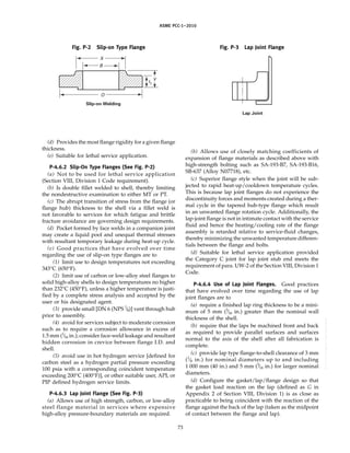ASME PCC-1–2010
Fig. P-2 Slip-on Type Flange
X
B
Y
tf
O
Slip-on Welding
(d) Provides the most flange rigidity for a given flange
thickness.
(e) Suitable for lethal service application.
P-4.6.2 Slip-On Type Flanges (See Fig. P-2)
(a) Not to be used for lethal service application
(Section VIII, Division 1 Code requirement).
(b) Is double fillet welded to shell, thereby limiting
the nondestructive examination to either MT or PT.
(c) The abrupt transition of stress from the flange (or
flange hub) thickness to the shell via a fillet weld is
not favorable to services for which fatigue and brittle
fracture avoidance are governing design requirements.
(d) Pocket formed by face welds in a companion joint
may create a liquid pool and unequal thermal stresses
with resultant temporary leakage during heat-up cycle.
(e) Good practices that have evolved over time
regarding the use of slip-on type flanges are to
(1) limit use to design temperatures not exceeding
343°C (650°F).
(2) limit use of carbon or low-alloy steel flanges to
solid high-alloy shells to design temperatures no higher
than 232°C (450°F), unless a higher temperature is justi-
fied by a complete stress analysis and accepted by the
user or his designated agent.
(3) provide small [DN 6 (NPS 1
⁄8)] vent through hub
prior to assembly.
(4) avoid for services subject to moderate corrosion
such as to require a corrosion allowance in excess of
1.5 mm (1
⁄16 in.); consider face-weld leakage and resultant
hidden corrosion in crevice between flange I.D. and
shell.
(5) avoid use in hot hydrogen service [defined for
carbon steel as a hydrogen partial pressure exceeding
100 psia with a corresponding coincident temperature
exceeding 200°C (400°F)], or other suitable user, API, or
PIP defined hydrogen service limits.
P-4.6.3 Lap Joint Flange (See Fig. P-3)
(a) Allows use of high strength, carbon, or low-alloy
steel flange material in services where expensive
high-alloy pressure-boundary materials are required.
73
Fig. P-3 Lap Joint Flange
Lap Joint
(b) Allows use of closely matching coefficients of
expansion of flange materials as described above with
high-strength bolting such as SA-193-B7, SA-193-B16,
SB-637 (Alloy N07718), etc.
(c) Superior flange style when the joint will be sub-
jected to rapid heat-up/cooldown temperature cycles.
This is because lap joint flanges do not experience the
discontinuity forces and moments created during a ther-
mal cycle in the tapered hub-type flange which result
in an unwanted flange rotation cycle. Additionally, the
lap-joint flange is not in intimate contact with the service
fluid and hence the heating/cooling rate of the flange
assembly is retarded relative to service-fluid changes,
thereby minimizing the unwanted temperature differen-
tials between the flange and bolts.
(d) Suitable for lethal service application provided
the Category C joint for lap joint stub end meets the
requirement of para. UW-2 of the Section VIII, Division 1
Code.
P-4.6.4 Use of Lap Joint Flanges. Good practices
that have evolved over time regarding the use of lap
joint flanges are to
(a) require a finished lap ring thickness to be a mini-
mum of 5 mm (3
⁄16 in.) greater than the nominal wall
thickness of the shell.
(b) require that the laps be machined front and back
as required to provide parallel surfaces and surfaces
normal to the axis of the shell after all fabrication is
complete.
(c) provide lap type flange-to-shell clearance of 3 mm
(1
⁄8 in.) for nominal diameters up to and including
1 000 mm (40 in.) and 5 mm (3
⁄16 in.) for larger nominal
diameters.
(d) Configure the gasket/lap/flange design so that
the gasket load reaction on the lap (defined as G in
Appendix 2 of Section VIII, Division 1) is as close as
practicable to being coincident with the reaction of the
flange against the back of the lap (taken as the midpoint
of contact between the flange and lap).
--``,``,``,```,`,``,,,`,,,````,,-`-`,,`,,`,`,,`---
 