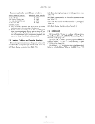 ASME PCC-1–2010
Recommended radial lap widths are as follows:
Nozzle/Vessel O.D., mm (in.) Radial Lap Width, mm (in.)
O.D. ≤ 457 (18) 25 (1.00)
457 (18) < O.D. ≤ 914 (36) 38 (1.50)
914 (36) < O.D. ≤ 1 523 (60) 45 (1.75)
O.D. > 1 523 (60) 50 (2.00)
GENERAL NOTES:
(a) Radial lap width is measured from the toe of the lap-to-shell
attachment weld to the outer edge of the lap ring.
(b) Provide a minimum of four lugs on the shell for each lap joint
flange to permit the joint to be pried apart for removing and
replacing the gasket. The lugs for the lowermost flange in a
joint for which the flange ring is in a horizontal plane will also
support the flange when the joint is disassembled.
P-5 Leakage Problems and Potential Solutions
This section provides a series of diagnostic tables with
each dedicated to a specific type of leak event. These are
LHT: Leak during hydro-test (see Table P-1)
74
LIO: Leak during heat-up or initial operation (see
Table P-2)
LCU: Leak corresponding to thermal or pressure upset
(see Table P-3)
LTO: Leak after several months operation — piping (see
Table P-4)
LDS: Leak during shut down (see Table P-5)
P-6 REFERENCES
[1] Koves, W. J., “Design for Leakage in Flange Joints
Under External Loads,” ASME PVP Proceedings, Paper
PVP2005-71254, July 2005
[2] Payne, J. R., “On The Operating Tightness Of B16.5
Flanged Joints,” ASME PVP Proceedings, Paper
PVP2008-61561, July 2008
[3] Bickford, J. H., “An Introduction to the Design and
Behavior of Bolted Joints,” Chapter 19, CRC Press, 1995
--``,``,``,```,`,``,,,`,,,````,,-`-`,,`,,`,`,,`---
标准分享网 www.bzfxw.com 免费下载
 