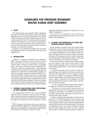 ASME PCC-1–2010
GUIDELINES FOR PRESSURE BOUNDARY
BOLTED FLANGE JOINT ASSEMBLY
1 SCOPE
The bolted flange joint assembly (BFJA) guidelines
described in this document apply to pressure-boundary
flanged joints with ring-type gaskets that are entirely
within the circle enclosed by the bolt holes and with no
contact outside this circle.1
By selection of those features
suitable to the specific service or need, these guidelines
may be used to develop effective joint assembly proce-
dures for the broad range of sizes and service conditions
normally encountered in industry.
Guidance on troubleshooting BFJAs not providing
leak-tight performance is also provided in this document
(Appendix P).
2 INTRODUCTION
A BFJA is a complex mechanical device; therefore,
BFJAs that provide leak-free service are the result of
many selections/activities having been made/per-
formed within a relatively narrow band of acceptable
limits. One of the activities essential to leak-free per-
formance is the joint assembly process. The guidelines
outlined in this document cover the assembly elements
essential for a high level of leak-tightness integrity of
otherwise properly designed/constructed BFJAs. It is
recommended that written procedures, incorporating
the features of these guidelines that are deemed suitable
to the specific application under consideration, be devel-
oped for use by the joint assemblers. Alternative features
and methods for specific applications may be used sub-
ject to endorsement by the user or his designated agent.
3 TRAINING, QUALIFICATION, AND CERTIFICATION
OF JOINT ASSEMBLY PERSONNEL
It is recommended that the user or his designated
agent provide, or arrange to have provided, as appro-
priate, essential training and qualification testing of the
joint assembly personnel who will be expected to follow
procedures developed from this Guideline. Notes
1
Rules for design of bolted flanges with ring-type gaskets are
covered in Mandatory Appendix 2 of ASME Boiler and Pressure
Vessel Code, Section VIII, Division 1; see also Nonmandatory
Appendix S for supplementary considerations for bolted flanges
that are helpful to the designer of Appendix 2 flanges.
1
regarding qualifying flanged joint assemblers are pro-
vided in Appendix A.
See section F-2 of Appendix F for comments on
accepting flange joint assembly procedures not currently
listed in these guidelines.
4 CLEANING AND EXAMINATION OF FLANGE AND
FASTENER CONTACT SURFACES
Before assembly is started, clean and examine flange
and fastener contact surfaces as described in this section.
With one exception, remove all indications of the pre-
vious gasket installation from the gasket contact sur-
faces; use approved solvents and/or soft-wire brushes,
if required, for cleaning to prevent surface contamina-
tion and damage to existing surface finish. Avoid using
carbon steel brushes on stainless steel flanges.
The exception based on experience is flexible graphite
that may remain in the surface finish grooves when
either a flexible graphite clad or a spiral-wound gasket
with flexible graphite filler is to be used as the replace-
ment gasket.
(a) Examine the gasket contact surfaces of both mat-
ing joint flanges for compliance with recommended sur-
face finish (see Appendix C) and for damage to surface
finish such as scratches, nicks, gouges, and burrs. Indica-
tions running radially across the facing are of particular
concern. Refer to Appendix D for guidelines covering
recommended limits on gasket contact surface imperfec-
tions and their locations.
(1) It is recommended that surface-finish compara-
tor gages be available to joint assembly personnel.
(2) Report any questionable imperfections for
appropriate disposition. If weld repair of imperfections
is deemed to be required, see ASME PCC-2, Article 3.5
for repair considerations. Appendix C provides recom-
mended final surface finishes.
(b) When working with problematic or critical service
[see Note (1) of Table 3] flanges of large diameter with
leak histories or suspect fabrication, it is recommended
to check gasket contact surfaces of both joint flanges for
flatness, both radially and circumferentially. This may be
accomplished in many cases using a machinist’s straight
edge and feeler gages, but using a securely mounted
run-out gage or field machining equipment capable of
--``,``,``,```,`,``,,,`,,,````,,-`-`,,`,,`,`,,`---
 