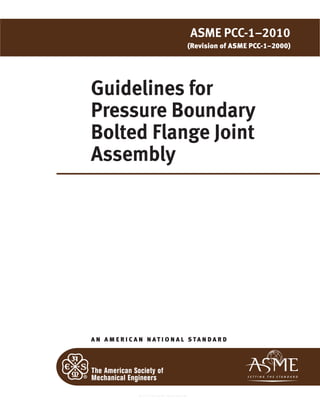 Guidelines for
Pressure Boundary
Bolted Flange Joint
Assembly
A N A M E R I C A N N A T I O N A L S TA N D A R D
ASME PCC-1–2010
(Revision of ASME PCC-1–2000)
--``,``,``,```,`,``,,,`,,,````,,-`-`,,`,,`,`,,`---
 