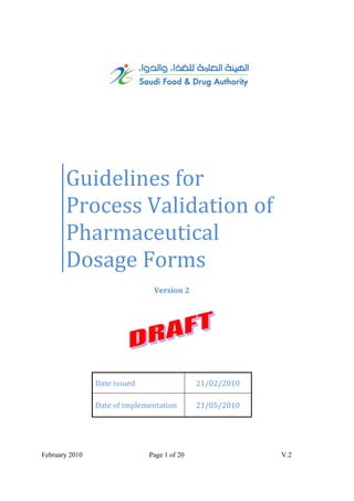        Guidelines for 
       Process Validation of  
       Pharmaceutical 
       Dosage Forms 
                                Version 2




                Date issued                   21/02/2010 

                Date of implementation        21/05/2010 




February 2010                  Page 1 of 20                 V.2
 