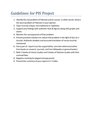 Guidelines for PIS Project
1. Identify the real problem of Pakistan and its causes. In other words: whatis
the worstproblemof Pakistan in your opinion.
2. Topic must be unique, not traditional or repetitive.
3. Supportyou findings with authentic facts & figures along with graphs and
charts.
4. Mention the consequences of that problem.
5. Presentpractical solutions to reduce that problem in the light of Qur'an n
Sunnah. Authentic ahadees and accuratetranslation of verses mustbe
mentioned.
6. Every part of reportmust be supported by concrete references( either
frombooks or research journals, notfrom Wikipedia or general books)
7. Refer 5 books of Islamic studies and 5 books of Pakistan studies with their
scanned titles.
8. Negative marking for plagiarism(copy paste)
9. Presentthe summary of your reportin 5-7 slides.
 