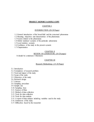 PROJECT REPORT SAMPLE COPY
CHAPTER I
INTORDUCTION (20-30 Pages)
1.1 General introduction of the broad field and the concerned phenomena
1.2 Meaning, objectives and characteristics of the phenomena
1.3 Factors related to the phenomena
1.4 Global statistical scenario of the particular phenomena
1.5 Local statistics scenario
1.6 Usefulness of the study in the present scenario
1.7 Chapterisation
CHAPTER II
REVIEW OF LITERATURE (10-20 pages)
It should be a minimum 6 literatures
CHAPTER III
Research Methodology (15-20 Pages)
3.1. Introduction
3.2. Formulation of research problem
3.3. Need and impact of the study
3.4. Scope of the study
3.5. Objectives of the study
3.6. Research design
3.7. Universe
3.8. Sampling procedure
3.9. Sample size
3.10. Sampling Area
3.11. Sources of Data
3.12. Method of data collection
3.13. Tools for data collection
3.14. Tools for data analysis
3.15. A report of data analysis including variables used in the study
3.16. Limitations of the study
3.17. Difficulties faced by the researcher
 