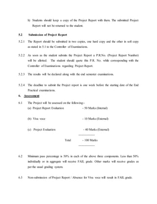 h) Students should keep a copy of the Project Report with them. The submitted Project
Report will not be returned to the student.
5.2 Submission of Project Report
5.2.1 The Report should be submitted in two copies, one hard copy and the other in soft copy
as stated in 5.1 to the Controller of Examinations.
5.2.2 As soon as the student submits the Project Report a P.R.No. (Project Report Number)
will be allotted. The student should quote this P.R. No. while corresponding with the
Controller of Examinations regarding Project Report.
5.2.3 The results will be declared along with the end semester examinations.
5.2.4 The deadline to submit the Project report is one week before the starting date of the End
Practical examinations.
6. Assessment
6.1 The Project will be assessed on the following:-
(a) Project Report Evaluation - 50 Marks (Internal)
(b) Viva voce - 10 Marks (External)
(c) Project Evaluation - 40 Marks (External)
--------------
Total - 100 Marks
--------------
6.2 Minimum pass percentage is 50% in each of the above three components. Less than 50%
individually or in aggregate will receive FAIL grade. Other marks will receive grades as
per the usual grading system.
6.3 Non-submission of Project Report / Absence for Viva voce will result in FAIL grade.
 