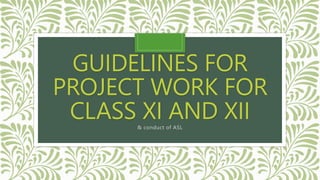 GUIDELINES FOR
PROJECT WORK FOR
CLASS XI AND XII
& conduct of ASL
 