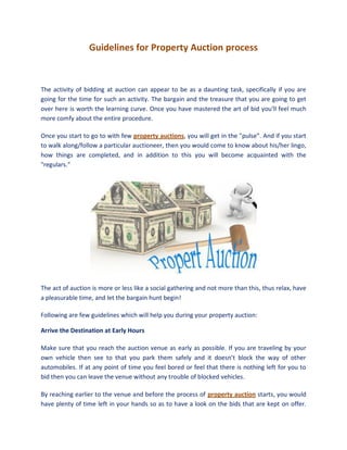 Guidelines for Property Auction process



The activity of bidding at auction can appear to be as a daunting task, specifically if you are
going for the time for such an activity. The bargain and the treasure that you are going to get
over here is worth the learning curve. Once you have mastered the art of bid you'll feel much
more comfy about the entire procedure.

Once you start to go to with few property auctions, you will get in the "pulse”. And if you start
to walk along/follow a particular auctioneer, then you would come to know about his/her lingo,
how things are completed, and in addition to this you will become acquainted with the
"regulars."




The act of auction is more or less like a social gathering and not more than this, thus relax, have
a pleasurable time, and let the bargain hunt begin!

Following are few guidelines which will help you during your property auction:

Arrive the Destination at Early Hours

Make sure that you reach the auction venue as early as possible. If you are traveling by your
own vehicle then see to that you park them safely and it doesn’t block the way of other
automobiles. If at any point of time you feel bored or feel that there is nothing left for you to
bid then you can leave the venue without any trouble of blocked vehicles.

By reaching earlier to the venue and before the process of property auction starts, you would
have plenty of time left in your hands so as to have a look on the bids that are kept on offer.
 