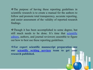 The purpose of having these reporting guidelines in
scientific research is to create a manual for the authors to
follow and promote total transparency, accurate reporting,
and easier assessment of the validity of reported research
findings.
Though it has been accomplished to some degree, but
still much needs to be done. It’s time that scientific
editors, authors, and journal reviewers assemble to figure
out how to best use these reporting guidelines.
For expert scientific manuscript preparation use
our scientific writing services team to get your
research published.
 