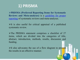 1) PRISMA
PRISMA (Preferred Reporting Items for Systematic
Reviews and Meta-analyses) is a guideline for proper
reporting of systematic reviews and meta-analyses.
It is also useful for critical appraisal of a published
systematic review.
The PRISMA statement comprises a checklist of 27
items, which are divided into the categories of title,
abstract, introduction, methods, results, discussion and
funding.
It also advocates the use of a flow diagram to present
the results in an effective manner.
 