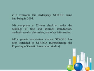 To overcome this inadequacy, STROBE came
into being in 2004.
It comprises a 22-item checklist under the
headings of title and abstract, introduction,
methods, results, discussion, and other information.
For genetic association studies, STROBE has
been extended to STREGA (Strengthening the
Reporting of Genetic Association studies).
 