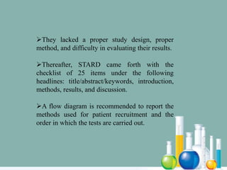 They lacked a proper study design, proper
method, and difficulty in evaluating their results.
Thereafter, STARD came forth with the
checklist of 25 items under the following
headlines: title/abstract/keywords, introduction,
methods, results, and discussion.
A flow diagram is recommended to report the
methods used for patient recruitment and the
order in which the tests are carried out.
 