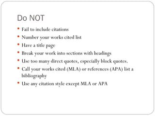 Do NOT Fail to include citations Number your works cited list Have a title page Break your work into sections with headings Use too many direct quotes, especially block quotes. Call your works cited (MLA) or references (APA) list a bibliography Use any citation style except MLA or APA 