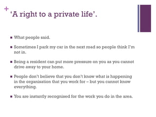+
    ‘A right to a private life’.

       What people said.

       Sometimes I park my car in the next road so people think I’m
        not in.

       Being a resident can put more pressure on you as you cannot
        drive away to your home.

       People don’t believe that you don’t know what is happening
        in the organisation that you work for – but you cannot know
        everything.

       You are instantly recognised for the work you do in the area.
 