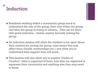 +
    Induction

       Residents working within a community group need to
        understand the role of the group, their role within the group
        and what the group is trying to achieve. This can be done
        with good induction – before anyone formally joining the
        group.

       An induction session will allow the resident to be open about
        their reasons for joining the group, raise issues that may
        affect them (health, relationships etc.) and allow you to
        understand what support they will need.

       This session will also allow you to explain ‘Codes of
        Conduct’, what is expected of them, how they are expected to
        represent their community and anything else they may need
        to know.
 