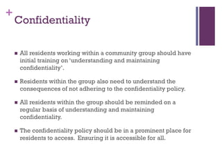 +
    Confidentiality

       All residents working within a community group should have
        initial training on ‘understanding and maintaining
        confidentiality’.

       Residents within the group also need to understand the
        consequences of not adhering to the confidentiality policy.

       All residents within the group should be reminded on a
        regular basis of understanding and maintaining
        confidentiality.

       The confidentiality policy should be in a prominent place for
        residents to access. Ensuring it is accessible for all.
 