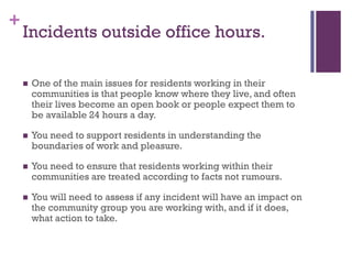 +
    Incidents outside office hours.

       One of the main issues for residents working in their
        communities is that people know where they live, and often
        their lives become an open book or people expect them to
        be available 24 hours a day.

       You need to support residents in understanding the
        boundaries of work and pleasure.

       You need to ensure that residents working within their
        communities are treated according to facts not rumours.

       You will need to assess if any incident will have an impact on
        the community group you are working with, and if it does,
        what action to take.
 
