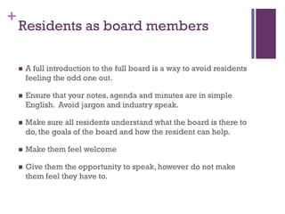 +
    Residents as board members

       A full introduction to the full board is a way to avoid residents
        feeling the odd one out.

       Ensure that your notes, agenda and minutes are in simple
        English. Avoid jargon and industry speak.

       Make sure all residents understand what the board is there to
        do, the goals of the board and how the resident can help.

       Make them feel welcome

       Give them the opportunity to speak, however do not make
        them feel they have to.
 