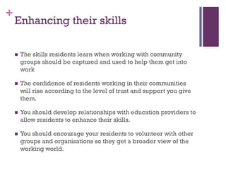 +
    Enhancing their skills

       The skills residents learn when working with community
        groups should be captured and used to help them get into
        work

       The confidence of residents working in their communities
        will rise according to the level of trust and support you give
        them.

       You should develop relationships with education providers to
        allow residents to enhance their skills.

       You should encourage your residents to volunteer with other
        groups and organisations so they get a broader view of the
        working world.
 