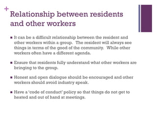 +
    Relationship between residents
    and other workers
       It can be a difficult relationship between the resident and
        other workers within a group. The resident will always see
        things in terms of the good of the community. While other
        workers often have a different agenda.

       Ensure that residents fully understand what other workers are
        bringing to the group.

       Honest and open dialogue should be encouraged and other
        workers should avoid industry speak.

       Have a ‘code of conduct’ policy so that things do not get to
        heated and out of hand at meetings.
 
