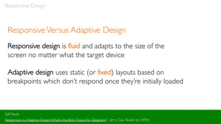 Responsive Design
ResponsiveVersus Adaptive Design
Responsive design is fluid and adapts to the size of the
screen no matter what the target device
Adaptive design uses static (or fixed) layouts based on
breakpoints which don’t respond once they’re initially loaded
Self Study
Responsive vs.Adaptive Design:What’s the Best Choice for Designers? - Jerry Cao, Studio by UXPin
 