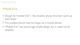 Mobile First
• Design for “mobile first”—the smallest device first, then work up
from there
• The smallest device may no longer be a mobile phone
• “Mobile first” may encourage simple design, but it need not be
simplistic
Responsive Design
 