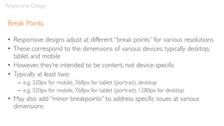 Break Points
• Responsive designs adjust at different “break points” for various resolutions
• These correspond to the dimensions of various devices, typically desktop,
tablet and mobile
• However, they’re intended to be content, not device-specific
• Typically at least two:
– e.g. 320px for mobile, 768px for tablet (portrait), desktop
– e.g. 320px for mobile, 768px for tablet (portrait), 1280px for desktop
• May also add “minor breakpoints” to address specific issues at various
dimensions
Responsive Design
 