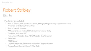 Robert Stribley
@stribs
Introduction
My clients have included:
• Bank of America, PNC,Wachovia, Citibank, JPMorgan, Morgan Stanley, Oppenheimer Funds,
Prudential, Smith Barney,T. Rowe Price
• Boston Scientific, Nasonex
• AMResorts, Choice Hotels, RCI, Sotheby’s International Realty
• Computer Associates, EMC
• Ford, Lincoln, Mercedes-Benz, MBFS, Mercedes-BenzVans, smart
• FreshDirect
• AT&T, Nextel
• Day One, Red Cross, Smithsonian National Air & Space Museum
• Pearson,Travel Channel,Women’s Wear Daily
 