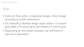 Grids
• Grids are fluid within a responsive design—they change
according to screen dimensions
• For example, a desktop design might utilize a 12-column
grid, tablet a 9-column grid, and mobile a 4-column grid
• Depending on the screen, modules may shift both in
size and in placement
Responsive Design
 