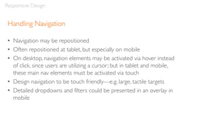 Handling Navigation
• Navigation may be repositioned
• Often repositioned at tablet, but especially on mobile
• On desktop, navigation elements may be activated via hover instead
of click, since users are utilizing a cursor; but in tablet and mobile,
these main nav elements must be activated via touch
• Design navigation to be touch friendly—e.g. large, tactile targets
• Detailed dropdowns and filters could be presented in an overlay in
mobile
Responsive Design
 