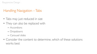 Handling Navigation –Tabs
• Tabs may just reduced in size
• They can also be replaced with
– Accordions
– Dropdowns
– Carousel slides
• Consider the content to determine, which of these solutions
works best
Responsive Design
 