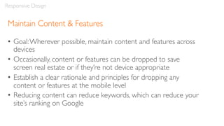 Maintain Content & Features
• Goal:Wherever possible, maintain content and features across
devices
• Occasionally, content or features can be dropped to save
screen real estate or if they’re not device appropriate
• Establish a clear rationale and principles for dropping any
content or features at the mobile level
• Reducing content can reduce keywords, which can reduce your
site’s ranking on Google
Responsive Design
 