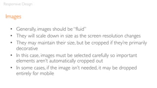 Images
• Generally, images should be “fluid”
• They will scale down in size as the screen resolution changes
• They may maintain their size, but be cropped if they’re primarily
decorative
• In this case, images must be selected carefully so important
elements aren’t automatically cropped out
• In some cases, if the image isn’t needed, it may be dropped
entirely for mobile
Responsive Design
 
