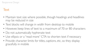 Text
• Maintain text size where possible, though headings and headlines
may be reduced in size
• Text blocks will change in width from desktop to mobile
• However, keep lines of text to a maximum of 70 or 80 characters
• Do not automatically hyphenate text
• Use ellipsis or a “read more” CTA to shorten text if necessary
• Provide character limits for titles, captions, etc, so they display
gracefully in mobile
Responsive Design
 