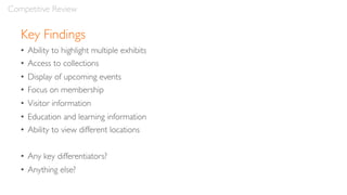 Key Findings
• Ability to highlight multiple exhibits
• Access to collections
• Display of upcoming events
• Focus on membership
• Visitor information
• Education and learning information
• Ability to view different locations
• Any key differentiators?
• Anything else?
Competitive Review
 