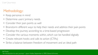 User Journeys
Methodology:
• Keep personas in mind
• Determine users’ primary needs
• Consider their pain points as well
• Brainstorm different ways to help their needs and address their pain points
• Develop the journey according to a time-based progression
• Consider the various moments within, which can be handled digitally
• Create relevant hooks and calls to action (CTAs)
• Strike a balance between freedom of movement and an ideal path
Self Study
“An introduction to user journeys” - Jason Hobbs, September 6, 2005, Boxes & Arrows
 