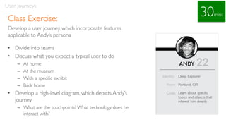 Class Exercise:
Develop a user journey, which incorporate features
applicable to Andy’s persona
• Divide into teams
• Discuss what you expect a typical user to do
– At home
– At the museum
– With a specific exhibit
– Back home
• Develop a high-level diagram, which depicts Andy’s
journey
– What are the touchpoints? What technology does he
interact with?
User Journeys
30mins
 