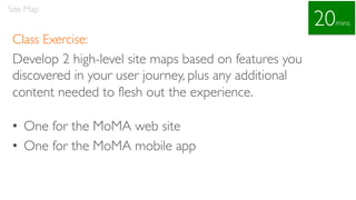 Class Exercise:
Develop 2 high-level site maps based on features you
discovered in your user journey, plus any additional
content needed to flesh out the experience.
• One for the MoMA web site
• One for the MoMA mobile app
Site Map
20mins
 