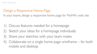 Design a Responsive Home Page
In your teams, design a responsive home page for MoMA’s web site
1) Discuss features needed for a homepage
2) Sketch your ideas for a homepage individually
3) Share your sketches with your team mates
4) Collaborate on a single home page wireframe – for both
mobile and desktop
Team Exercise
 