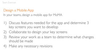 Design a Mobile App
In your teams, design a mobile app for MoMA
1) Discuss features needed for the app and determine 3
key screens you want to develop
2) Collaborate to design your key screens
3) Review your work as a team to determine what changes
should be made
4) Make any necessary revisions
Team Exercise
 